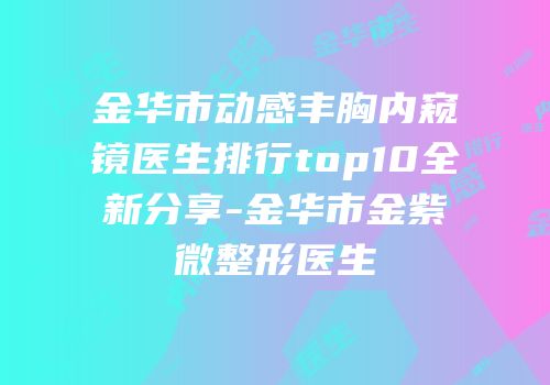 金华市动感丰胸内窥镜医生排行top10全新分享-金华市金紫微整形医生