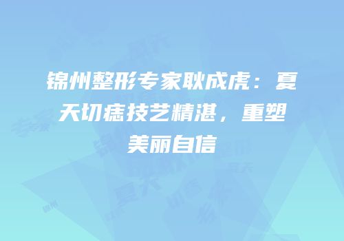 锦州整形专家耿成虎：夏天切痣技艺精湛，重塑美丽自信
