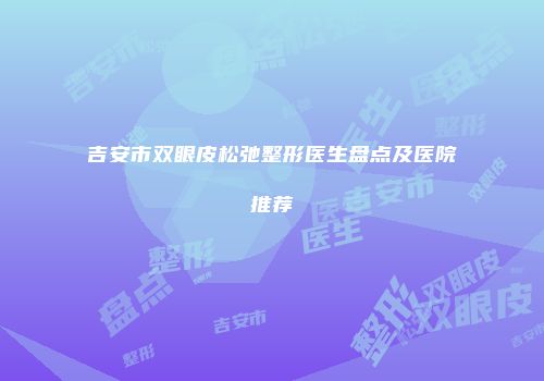 吉安市双眼皮松弛整形医生盘点及医院推荐