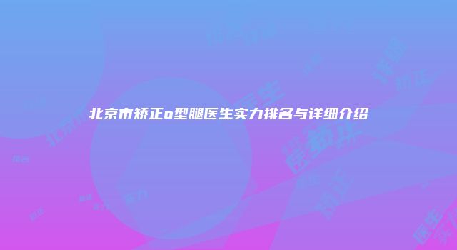 北京市矫正o型腿医生实力排名与详细介绍