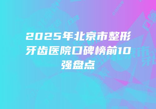 2025年北京市整形牙齿医院口碑榜前10强盘点