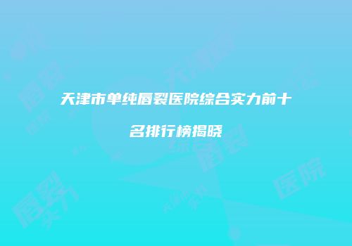 天津市单纯唇裂医院综合实力前十名排行榜揭晓