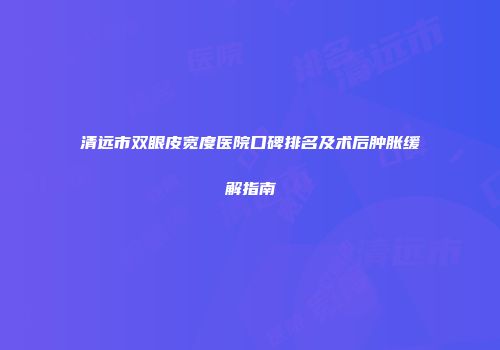 清远市双眼皮宽度医院口碑排名及术后肿胀缓解指南