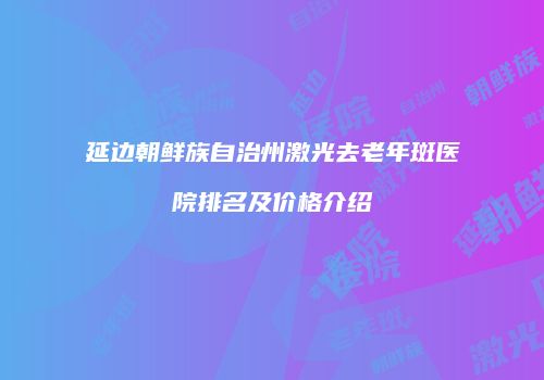 延边朝鲜族自治州激光去老年斑医院排名及价格介绍