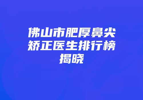 佛山市肥厚鼻尖矫正医生排行榜揭晓
