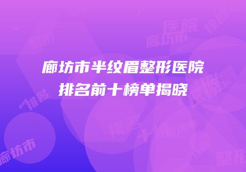 廊坊市半纹眉整形医院排名前十榜单揭晓