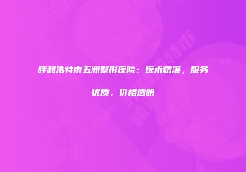 呼和浩特市五洲整形医院：医术精湛，服务优质，价格透明