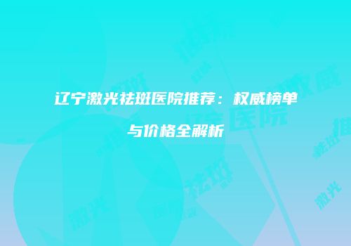 辽宁激光祛斑医院推荐：权威榜单与价格全解析