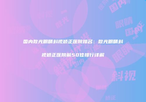 国内散光眼睛斜视矫正医院排名：散光眼睛斜视矫正医院前50佳排行详解