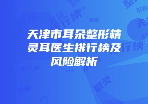 天津市耳朵整形精灵耳医生排行榜及风险解析
