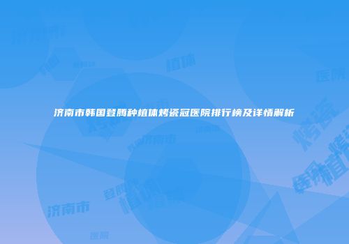 济南市韩国登腾种植体烤瓷冠医院排行榜及详情解析
