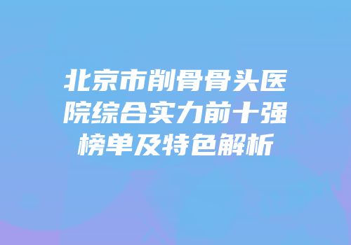 北京市削骨骨头医院综合实力前十强榜单及特色解析