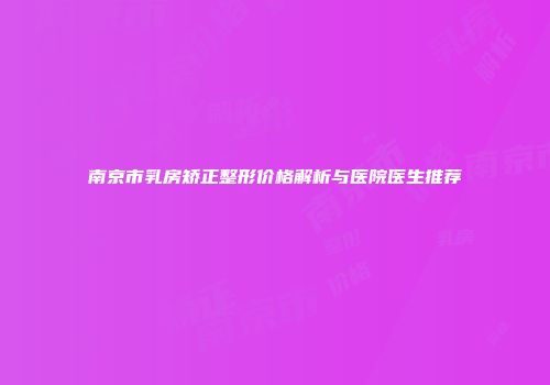 南京市乳房矫正整形价格解析与医院医生推荐