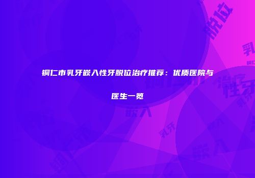 铜仁市乳牙嵌入性牙脱位治疗推荐：优质医院与医生一览