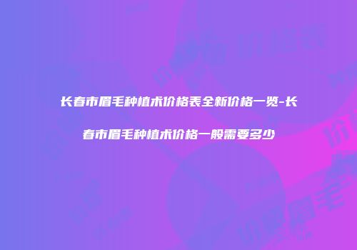 长春市眉毛种植术价格表全新价格一览-长春市眉毛种植术价格一般需要多少