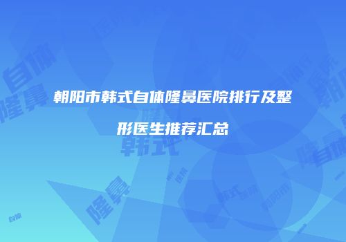 朝阳市韩式自体隆鼻医院排行及整形医生推荐汇总