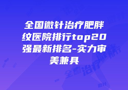 全国微针治疗肥胖纹医院排行top20强最新排名-实力审美兼具