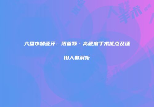 六盘水烤瓷牙：限首颗·高硬度手术优点及适用人群解析