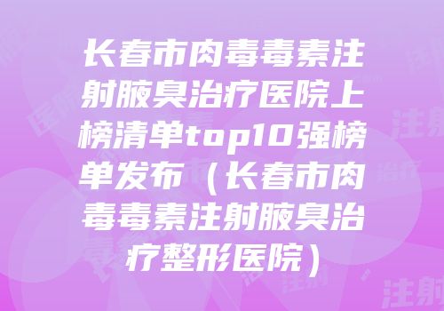 长春市肉毒毒素注射腋臭治疗医院上榜清单top10强榜单发布（长春市肉毒毒素注射腋臭治疗整形医院）