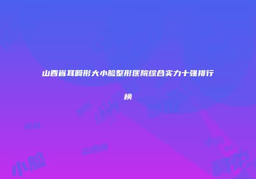 山西省耳畸形大小脸整形医院综合实力十强排行榜