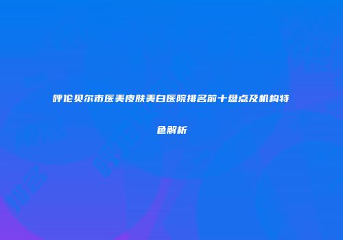 呼伦贝尔市医美皮肤美白医院排名前十盘点及机构特色解析