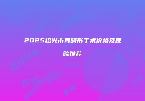 2025绍兴市耳畸形手术价格及医院推荐