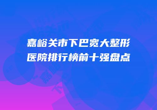 嘉峪关市下巴宽大整形医院排行榜前十强盘点