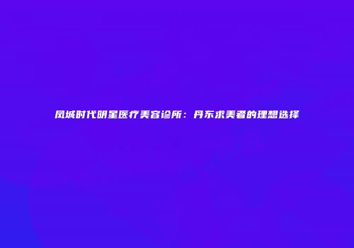 凤城时代明星医疗美容诊所：丹东求美者的理想选择
