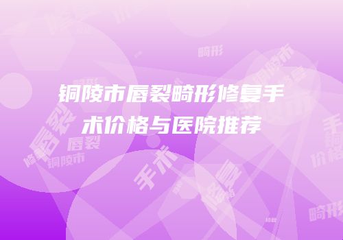 铜陵市唇裂畸形修复手术价格与医院推荐