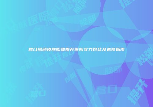 营口脸部皮肤松弛提升医院实力对比及选择指南