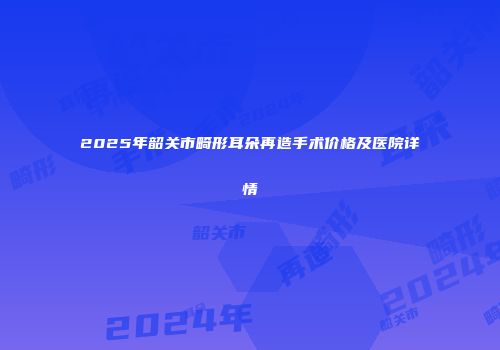 2025年韶关市畸形耳朵再造手术价格及医院详情