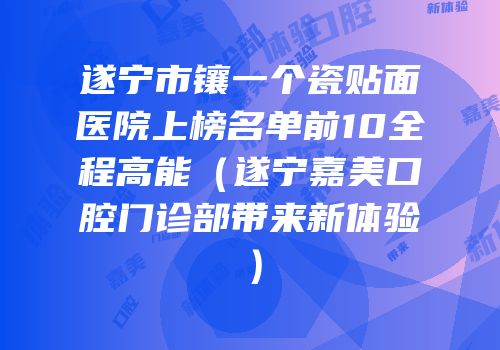 遂宁市镶一个瓷贴面医院上榜名单前10全程高能（遂宁嘉美口腔门诊部带来新体验）