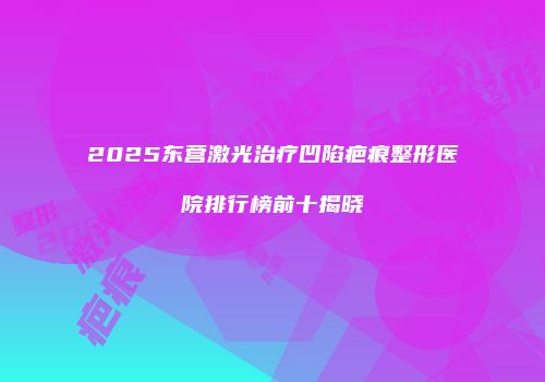 2025东营激光治疗凹陷疤痕整形医院排行榜前十揭晓