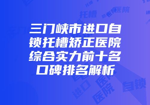 三门峡市进口自锁托槽矫正医院综合实力前十名口碑排名解析