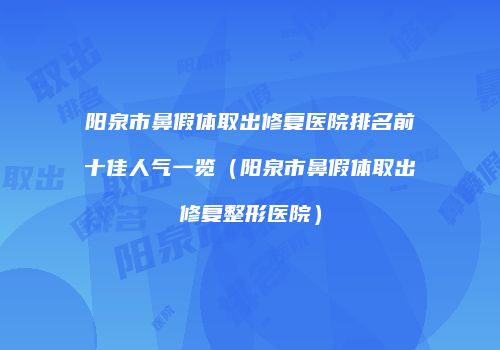 阳泉市鼻假体取出修复医院排名前十佳人气一览（阳泉市鼻假体取出修复整形医院）