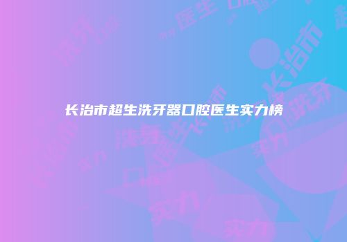 长治市超生洗牙器口腔医生实力榜