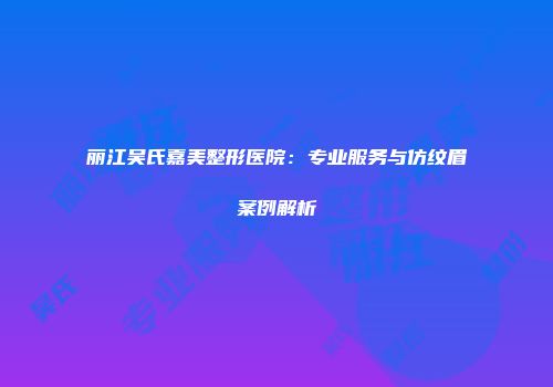丽江吴氏嘉美整形医院：专业服务与仿纹眉案例解析