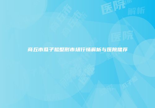 商丘市瓜子脸整形市场行情解析与医院推荐