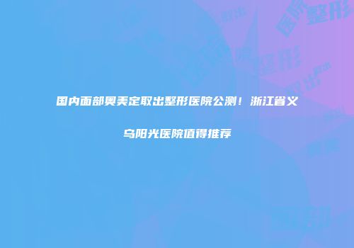国内面部奥美定取出整形医院公测！浙江省义乌阳光医院值得推荐