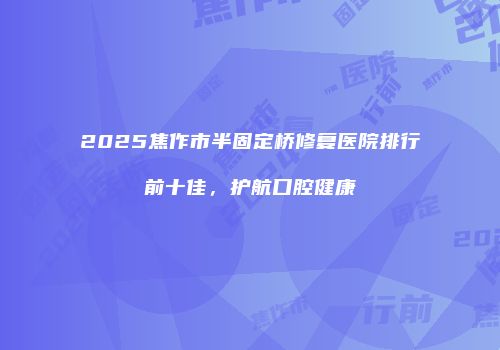 2025焦作市半固定桥修复医院排行前十佳，护航口腔健康