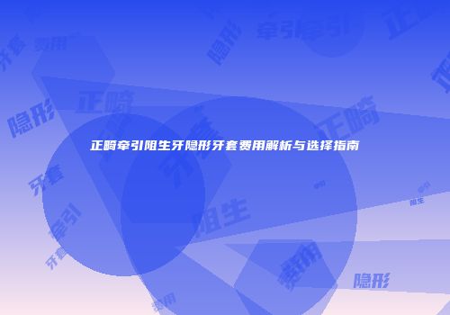 正畸牵引阻生牙隐形牙套费用解析与选择指南