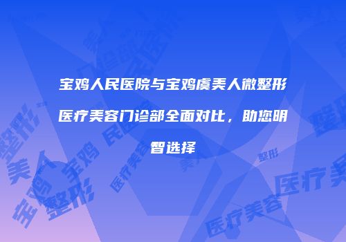宝鸡人民医院与宝鸡虞美人微整形医疗美容门诊部全面对比，助您明智选择