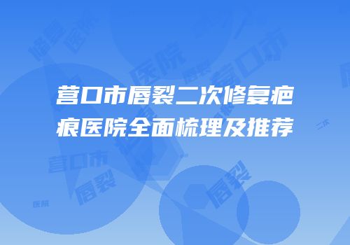 营口市唇裂二次修复疤痕医院全面梳理及推荐