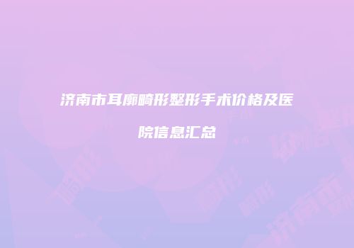 济南市耳廓畸形整形手术价格及医院信息汇总