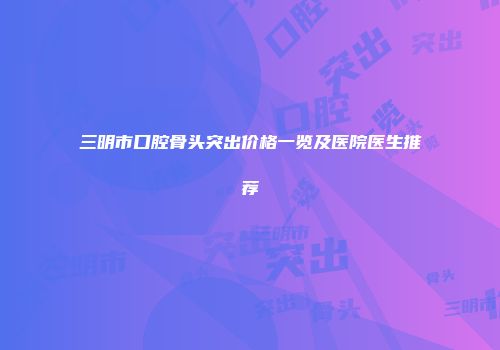 三明市口腔骨头突出价格一览及医院医生推荐