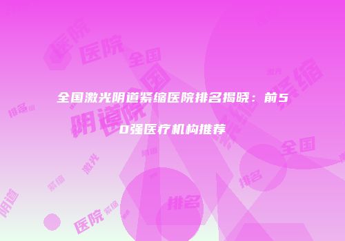 全国激光阴道紧缩医院排名揭晓：前50强医疗机构推荐