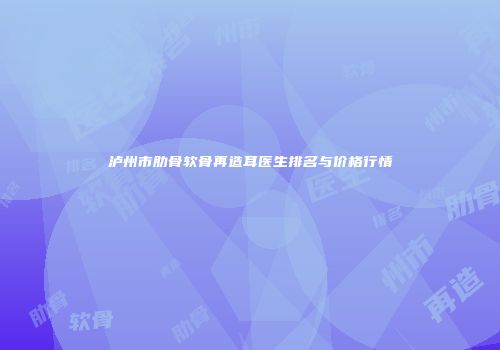 泸州市肋骨软骨再造耳医生排名与价格行情