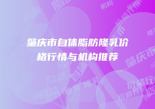 肇庆市自体脂肪隆乳价格行情与机构推荐