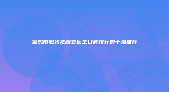 宝鸡市激光祛眼袋医生口碑排行前十强推荐