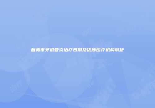 自贡市牙根管炎治疗费用及优质医疗机构解析